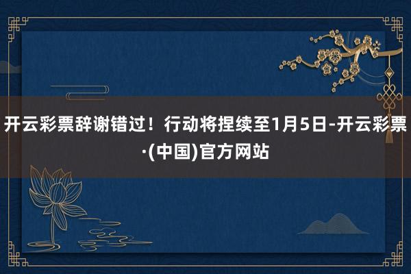 开云彩票辞谢错过！行动将捏续至1月5日-开云彩票·(中国)官方网站