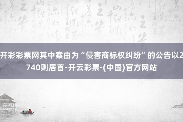 开彩彩票网其中案由为“侵害商标权纠纷”的公告以2740则居首-开云彩票·(中国)官方网站