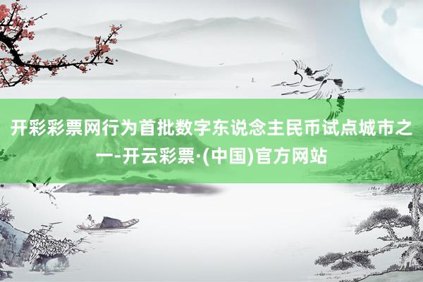 开彩彩票网　　行为首批数字东说念主民币试点城市之一-开云彩票·(中国)官方网站