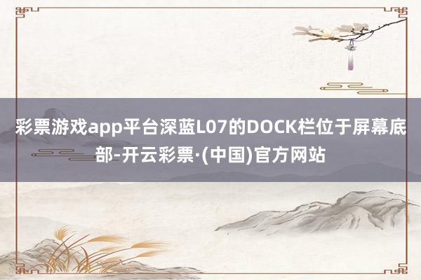 彩票游戏app平台深蓝L07的DOCK栏位于屏幕底部-开云彩票·(中国)官方网站