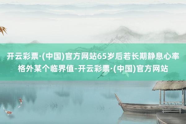 开云彩票·(中国)官方网站65岁后若长期静息心率格外某个临界值-开云彩票·(中国)官方网站