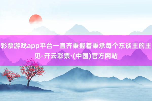 彩票游戏app平台一直齐秉握着秉承每个东谈主的主见-开云彩票·(中国)官方网站