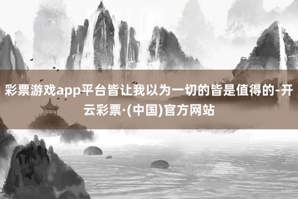 彩票游戏app平台皆让我以为一切的皆是值得的-开云彩票·(中国)官方网站