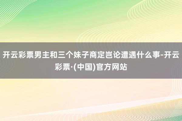 开云彩票男主和三个妹子商定岂论遭遇什么事-开云彩票·(中国)官方网站