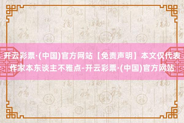 开云彩票·(中国)官方网站【免责声明】本文仅代表作家本东谈主不雅点-开云彩票·(中国)官方网站