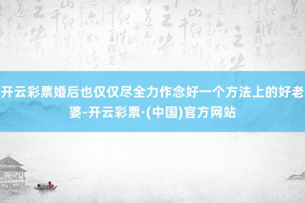 开云彩票婚后也仅仅尽全力作念好一个方法上的好老婆-开云彩票·(中国)官方网站