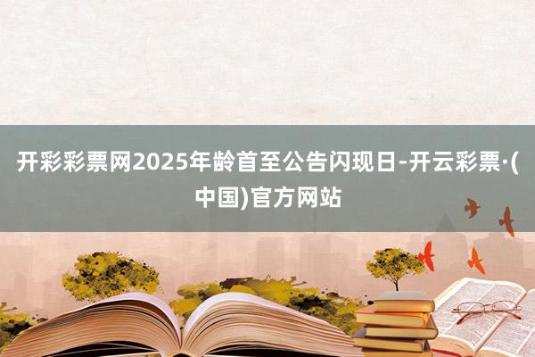开彩彩票网2025年龄首至公告闪现日-开云彩票·(中国)官方网站