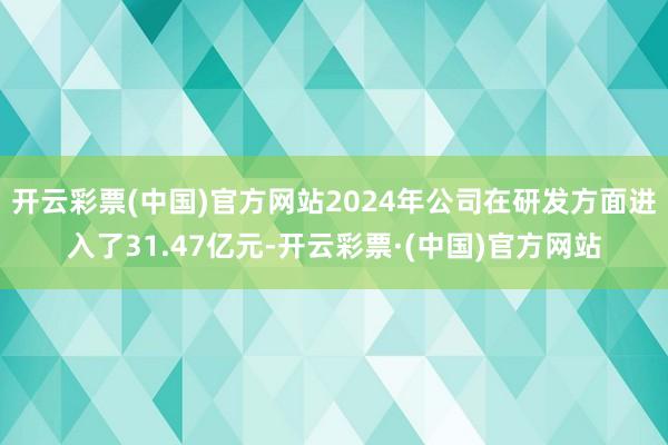 开云彩票(中国)官方网站2024年公司在研发方面进入了31.47亿元-开云彩票·(中国)官方网站