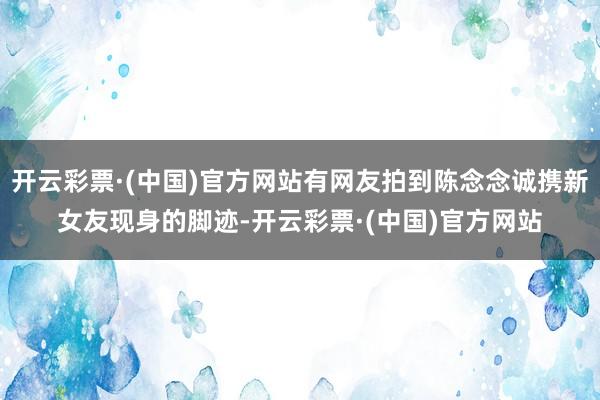开云彩票·(中国)官方网站有网友拍到陈念念诚携新女友现身的脚迹-开云彩票·(中国)官方网站