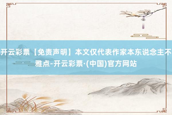 开云彩票【免责声明】本文仅代表作家本东说念主不雅点-开云彩票·(中国)官方网站