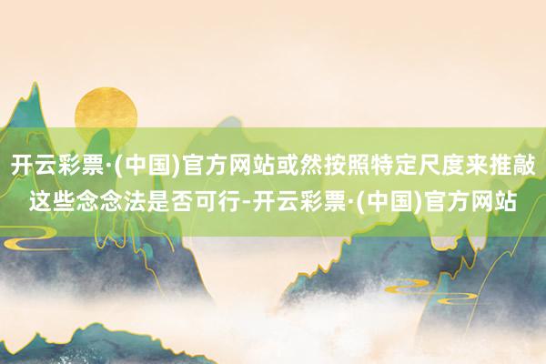 开云彩票·(中国)官方网站或然按照特定尺度来推敲这些念念法是否可行-开云彩票·(中国)官方网站