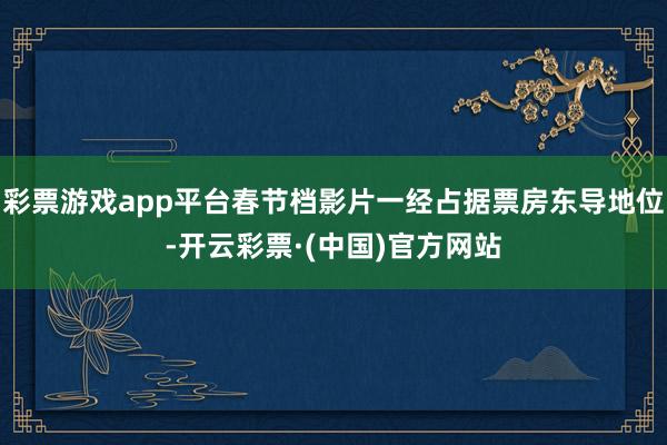 彩票游戏app平台春节档影片一经占据票房东导地位-开云彩票·(中国)官方网站
