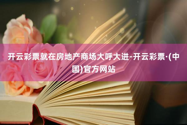 开云彩票就在房地产商场大呼大进-开云彩票·(中国)官方网站