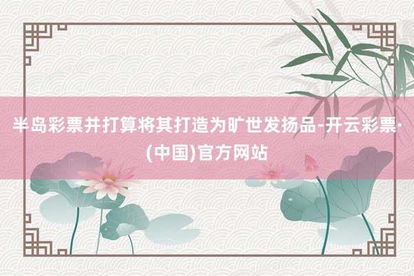 半岛彩票并打算将其打造为旷世发扬品-开云彩票·(中国)官方网站