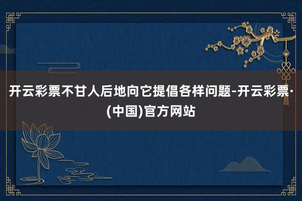 开云彩票不甘人后地向它提倡各样问题-开云彩票·(中国)官方网站
