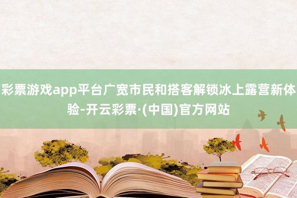 彩票游戏app平台广宽市民和搭客解锁冰上露营新体验-开云彩票·(中国)官方网站