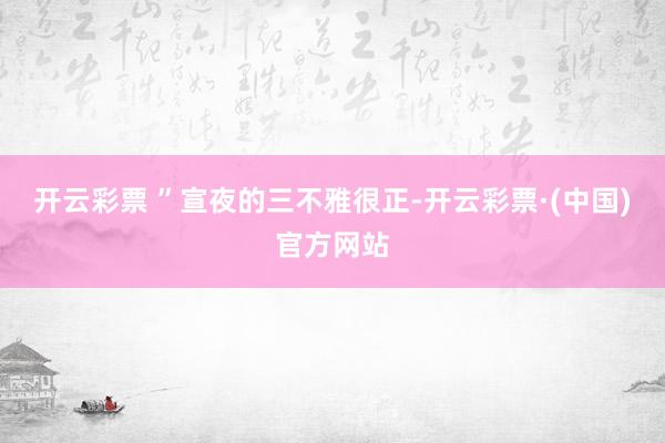 开云彩票 ”宣夜的三不雅很正-开云彩票·(中国)官方网站