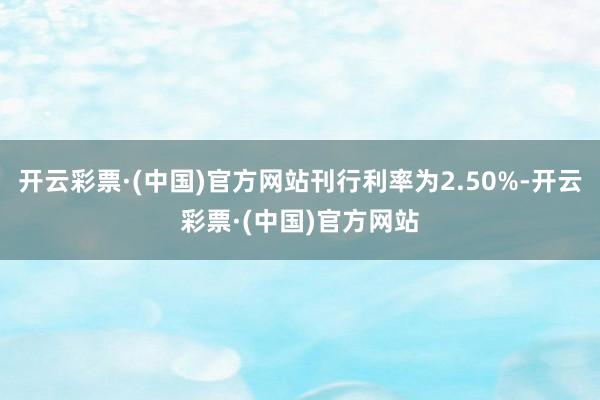 开云彩票·(中国)官方网站刊行利率为2.50%-开云彩票·(中国)官方网站