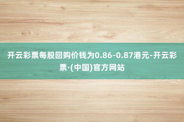开云彩票每股回购价钱为0.86-0.87港元-开云彩票·(中国)官方网站