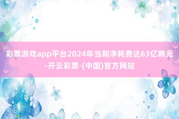 彩票游戏app平台2024年当期净耗费达63亿韩元-开云彩票·(中国)官方网站