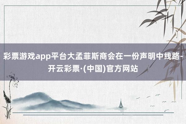 彩票游戏app平台大孟菲斯商会在一份声明中线路-开云彩票·(中国)官方网站