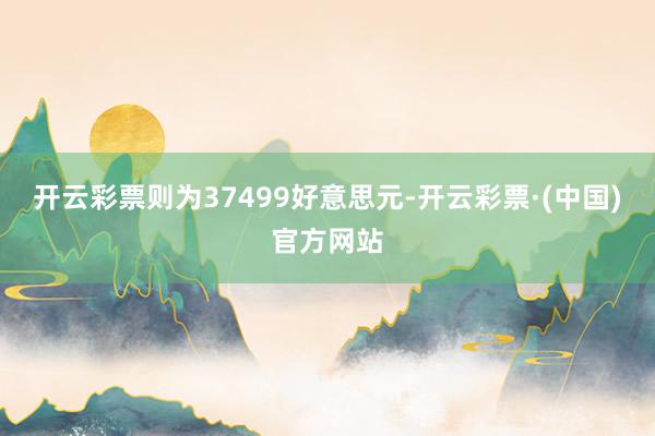 开云彩票则为37499好意思元-开云彩票·(中国)官方网站