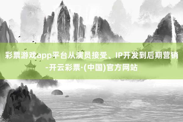 彩票游戏app平台从演员接受、IP开发到后期营销-开云彩票·(中国)官方网站