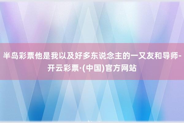 半岛彩票他是我以及好多东说念主的一又友和导师-开云彩票·(中国)官方网站
