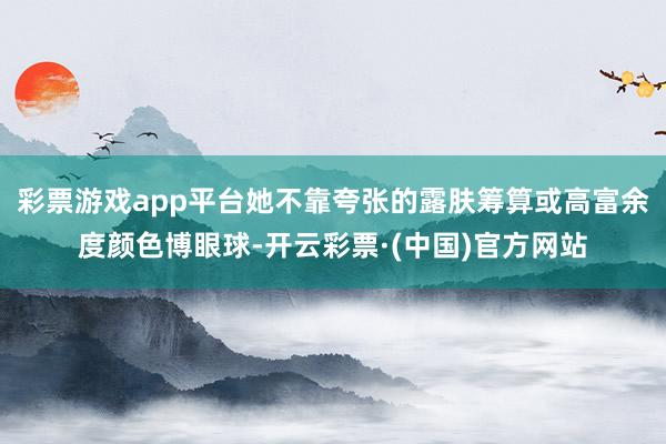 彩票游戏app平台她不靠夸张的露肤筹算或高富余度颜色博眼球-开云彩票·(中国)官方网站