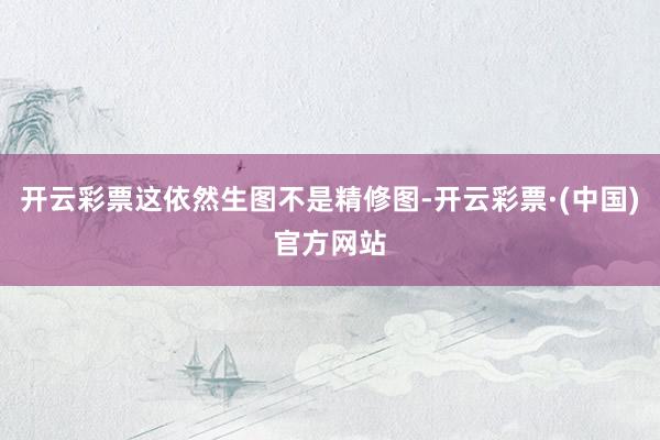开云彩票这依然生图不是精修图-开云彩票·(中国)官方网站