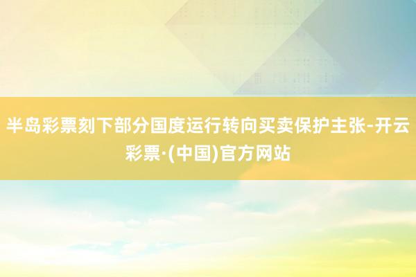 半岛彩票刻下部分国度运行转向买卖保护主张-开云彩票·(中国)官方网站