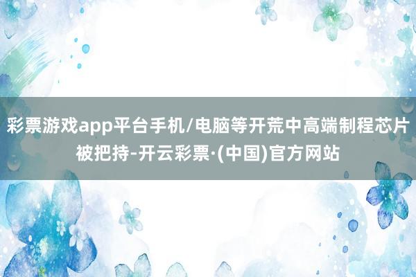 彩票游戏app平台手机/电脑等开荒中高端制程芯片被把持-开云彩票·(中国)官方网站