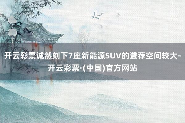 开云彩票诚然刻下7座新能源SUV的遴荐空间较大-开云彩票·(中国)官方网站