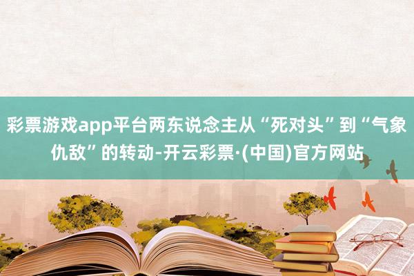 彩票游戏app平台两东说念主从“死对头”到“气象仇敌”的转动-开云彩票·(中国)官方网站