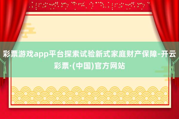 彩票游戏app平台探索试验新式家庭财产保障-开云彩票·(中国)官方网站