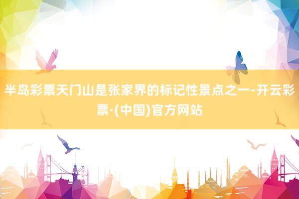 半岛彩票天门山是张家界的标记性景点之一-开云彩票·(中国)官方网站
