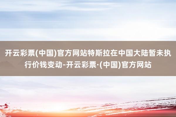 开云彩票(中国)官方网站特斯拉在中国大陆暂未执行价钱变动-开云彩票·(中国)官方网站