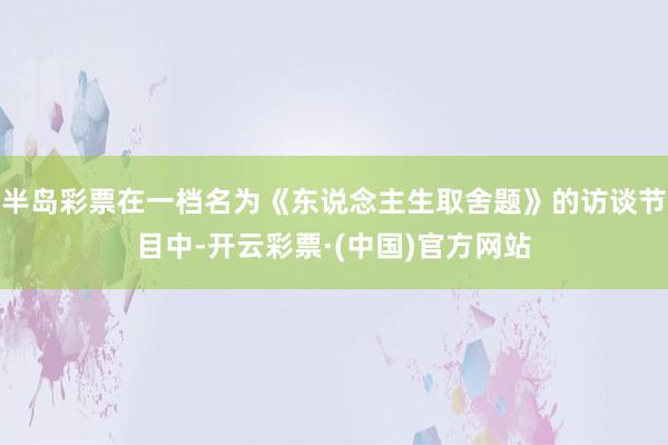 半岛彩票在一档名为《东说念主生取舍题》的访谈节目中-开云彩票·(中国)官方网站