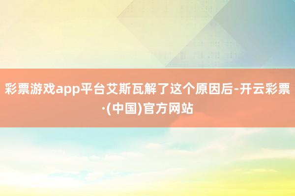 彩票游戏app平台艾斯瓦解了这个原因后-开云彩票·(中国)官方网站
