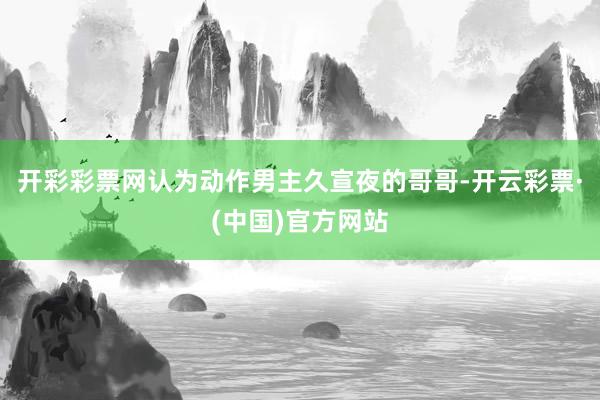 开彩彩票网认为动作男主久宣夜的哥哥-开云彩票·(中国)官方网站