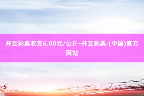 开云彩票收支6.00元/公斤-开云彩票·(中国)官方网站