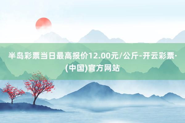 半岛彩票当日最高报价12.00元/公斤-开云彩票·(中国)官方网站