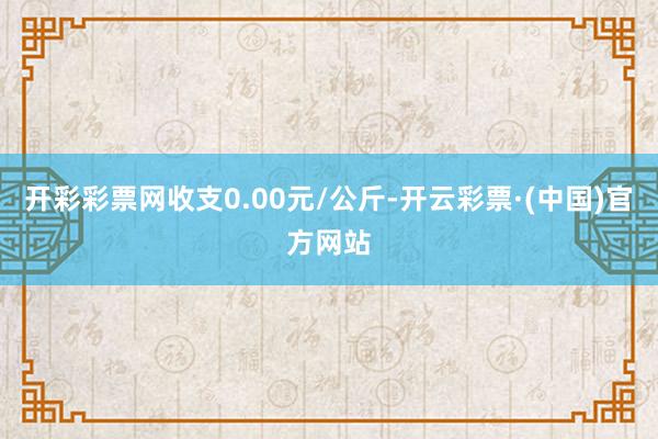开彩彩票网收支0.00元/公斤-开云彩票·(中国)官方网站