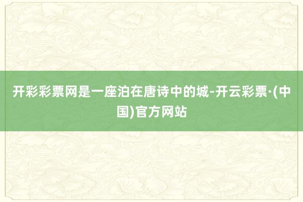 开彩彩票网是一座泊在唐诗中的城-开云彩票·(中国)官方网站