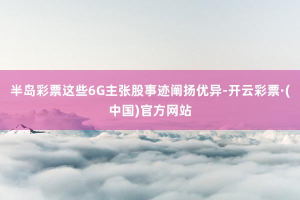 半岛彩票这些6G主张股事迹阐扬优异-开云彩票·(中国)官方网站