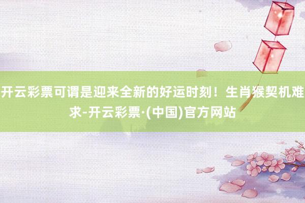 开云彩票可谓是迎来全新的好运时刻！生肖猴契机难求-开云彩票·(中国)官方网站