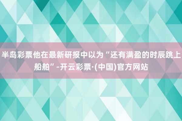 半岛彩票他在最新研报中以为“还有满盈的时辰跳上船舶”-开云彩票·(中国)官方网站