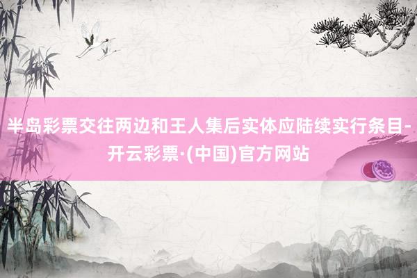 半岛彩票交往两边和王人集后实体应陆续实行条目-开云彩票·(中国)官方网站