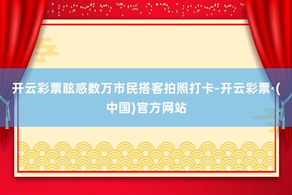 开云彩票眩惑数万市民搭客拍照打卡-开云彩票·(中国)官方网站