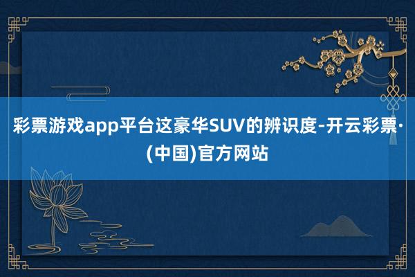 彩票游戏app平台这豪华SUV的辨识度-开云彩票·(中国)官方网站